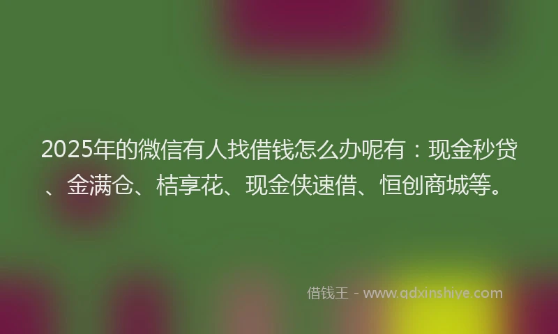 2025年的微信有人找借钱怎么办呢有：现金秒贷、金满仓、桔享花、现金侠速借、恒创商城等。