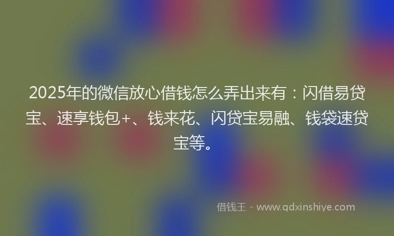 2025年的微信放心借钱怎么弄出来有：闪借易贷宝、速享钱包+、钱来花、闪贷宝易融、钱袋速贷宝等。