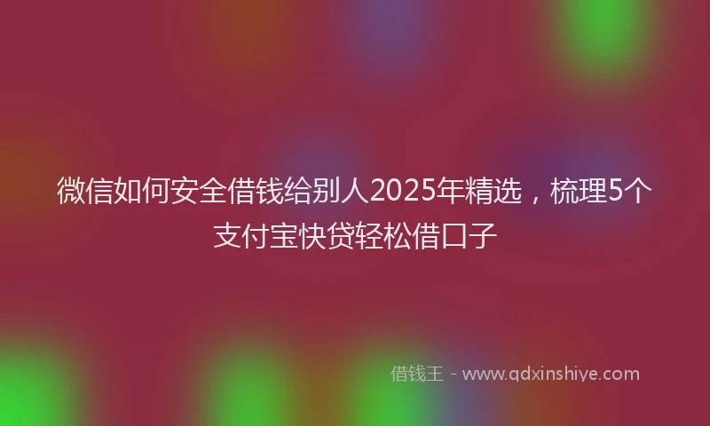 微信如何安全借钱给别人2025年精选，梳理5个支付宝快贷轻松借口子
