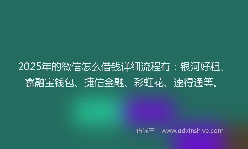 2025年的微信怎么借钱详细流程有：银河好租、鑫融宝钱包、捷信金融、彩虹花、速得通等。
