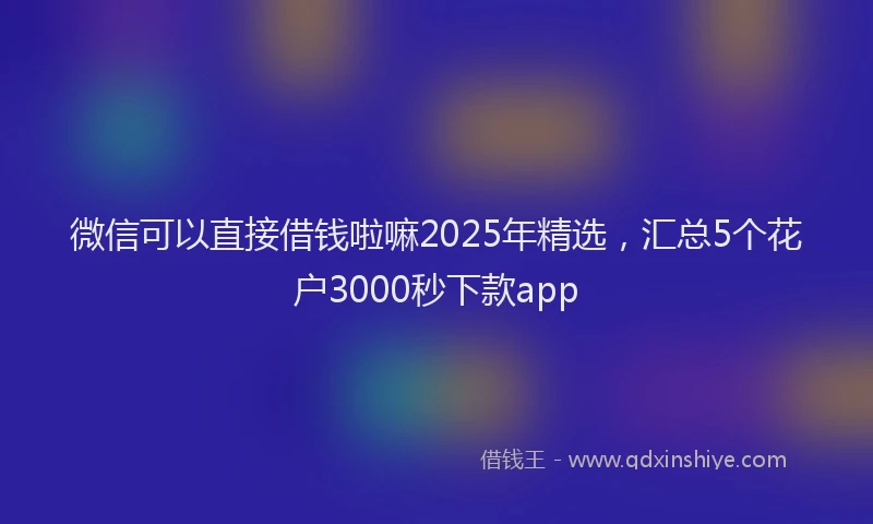 微信可以直接借钱啦嘛2025年精选，汇总5个花户3000秒下款app