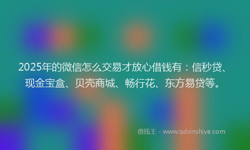 2025年的微信怎么交易才放心借钱有：信秒贷、现金宝盒、贝壳商城、畅行花、东方易贷等。