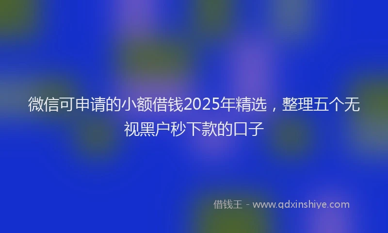 微信可申请的小额借钱2025年精选，整理五个无视黑户秒下款的口子