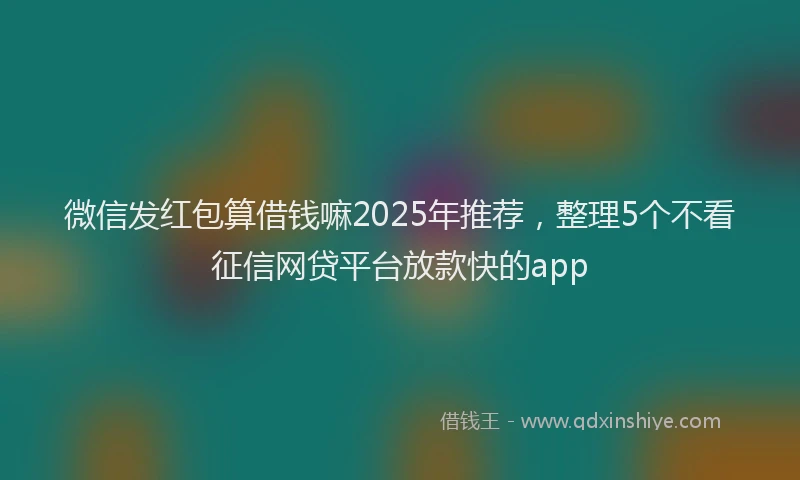 微信发红包算借钱嘛2025年推荐，整理5个不看征信网贷平台放款快的app