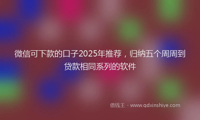 微信可下款的口子2025年推荐，归纳五个周周到贷款相同系列的软件