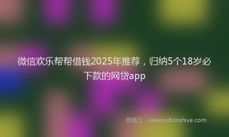 微信欢乐帮帮借钱2025年推荐，归纳5个18岁必下款的网贷app