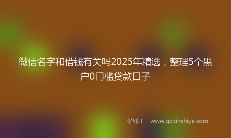 微信名字和借钱有关吗2025年精选，整理5个黑户0门槛贷款口子