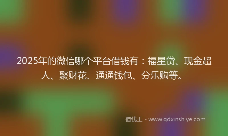 2025年的微信哪个平台借钱有：福星贷、现金超人、聚财花、通通钱包、分乐购等。