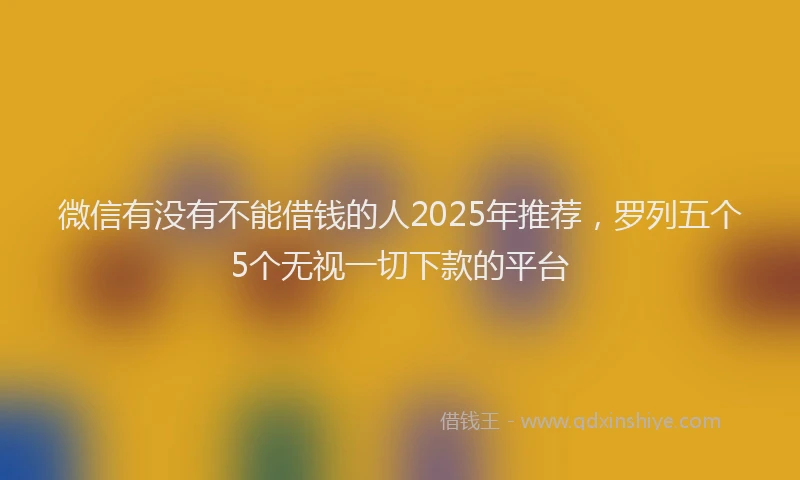 微信有没有不能借钱的人2025年推荐，罗列五个5个无视一切下款的平台