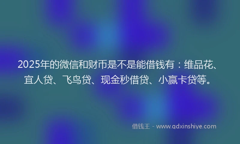 2025年的微信和财币是不是能借钱有：维品花、宜人贷、飞鸟贷、现金秒借贷、小赢卡贷等。