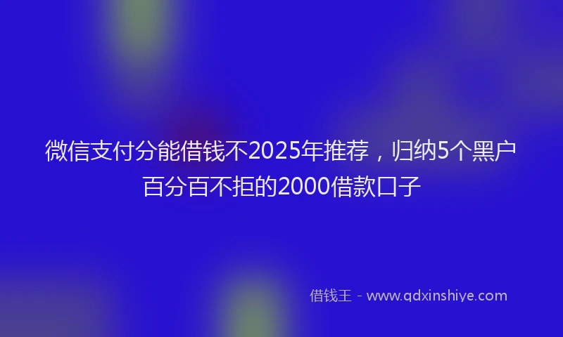 微信支付分能借钱不2025年推荐，归纳5个黑户百分百不拒的2000借款口子