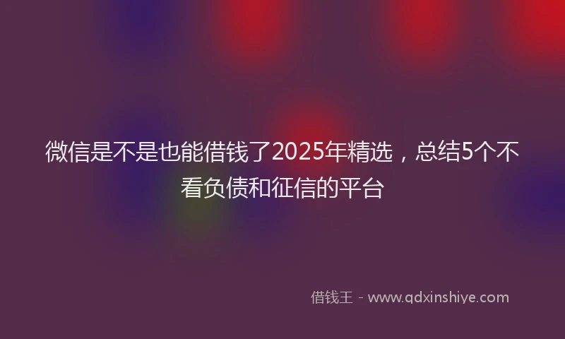 微信是不是也能借钱了2025年精选，总结5个不看负债和征信的平台