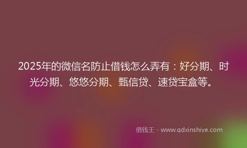 2025年的微信名防止借钱怎么弄有：好分期、时光分期、悠悠分期、甄信贷、速贷宝盒等。