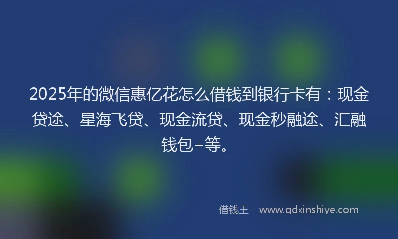 2025年的微信惠亿花怎么借钱到银行卡有：现金贷途、星海飞贷、现金流贷、现金秒融途、汇融钱包+等。