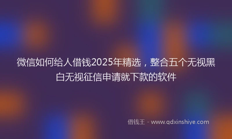 微信如何给人借钱2025年精选，整合五个无视黑白无视征信申请就下款的软件