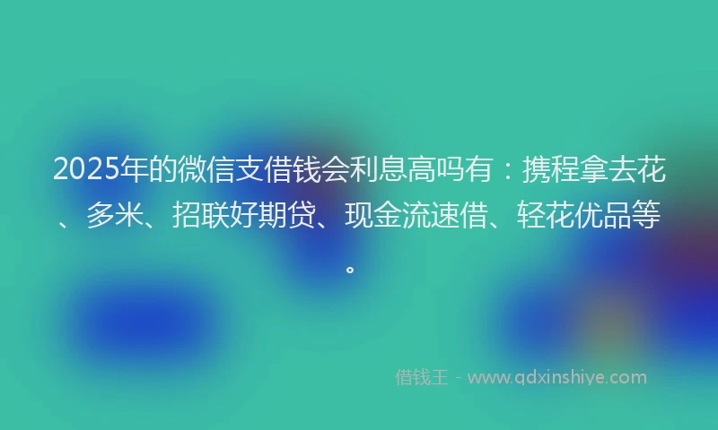 2025年的微信支借钱会利息高吗有：携程拿去花、多米、招联好期贷、现金流速借、轻花优品等。