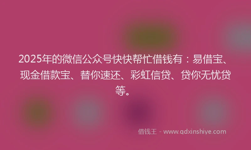2025年的微信公众号快快帮忙借钱有：易借宝、现金借款宝、替你速还、彩虹信贷、贷你无忧贷等。
