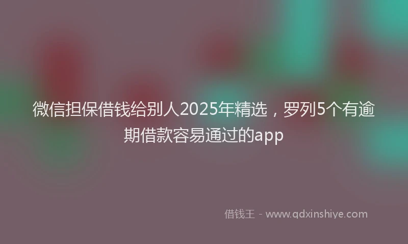 微信担保借钱给别人2025年精选，罗列5个有逾期借款容易通过的app