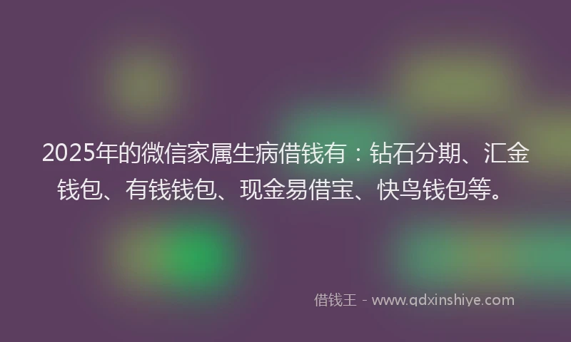 2025年的微信家属生病借钱有：钻石分期、汇金钱包、有钱钱包、现金易借宝、快鸟钱包等。