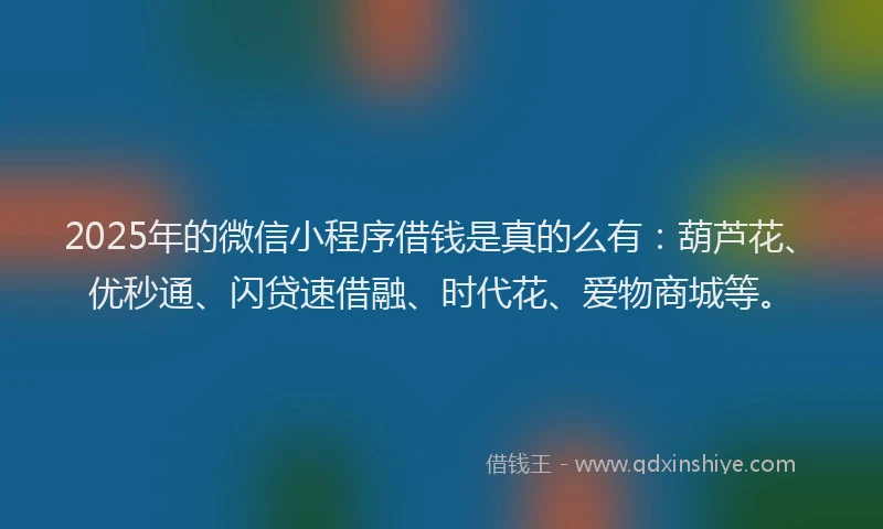2025年的微信小程序借钱是真的么有：葫芦花、优秒通、闪贷速借融、时代花、爱物商城等。