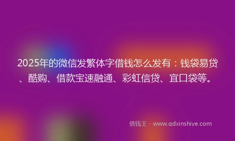 2025年的微信发繁体字借钱怎么发有：钱袋易贷、酷购、借款宝速融通、彩虹信贷、宜口袋等。
