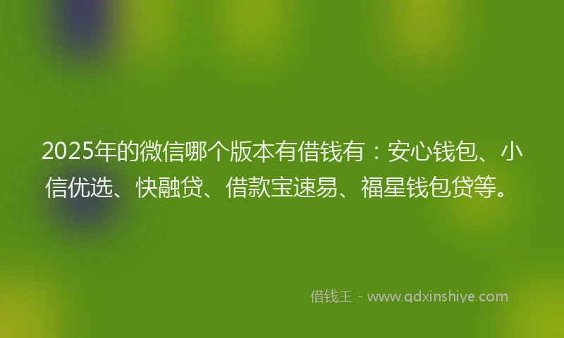 2025年的微信哪个版本有借钱有：安心钱包、小信优选、快融贷、借款宝速易、福星钱包贷等。