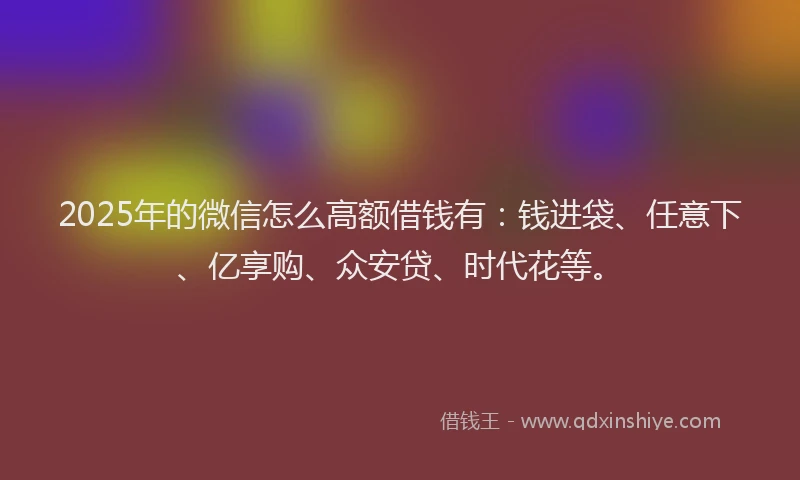 2025年的微信怎么高额借钱有：钱进袋、任意下、亿享购、众安贷、时代花等。