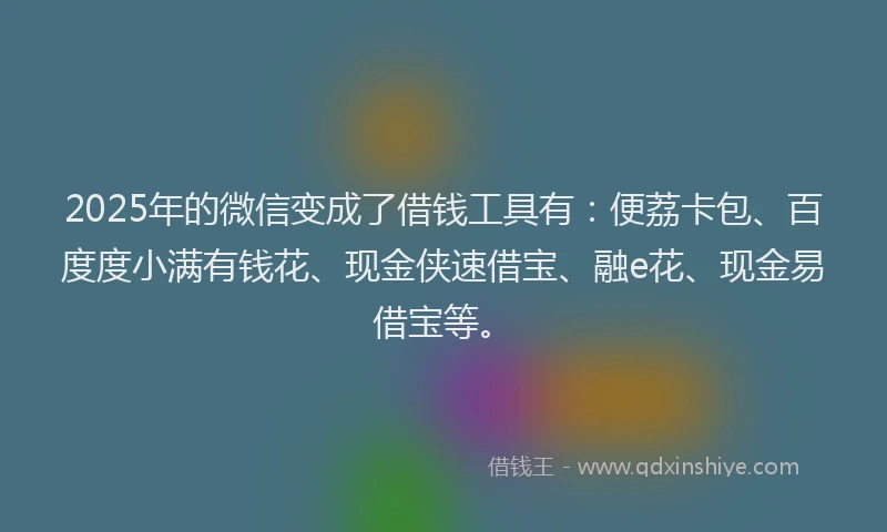 2025年的微信变成了借钱工具有：便荔卡包、百度度小满有钱花、现金侠速借宝、融e花、现金易借宝等。