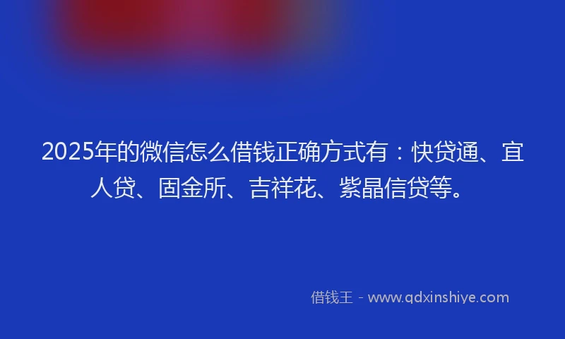 2025年的微信怎么借钱正确方式有：快贷通、宜人贷、固金所、吉祥花、紫晶信贷等。