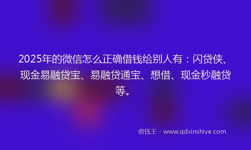 2025年的微信怎么正确借钱给别人有：闪贷侠、现金易融贷宝、易融贷通宝、想借、现金秒融贷等。