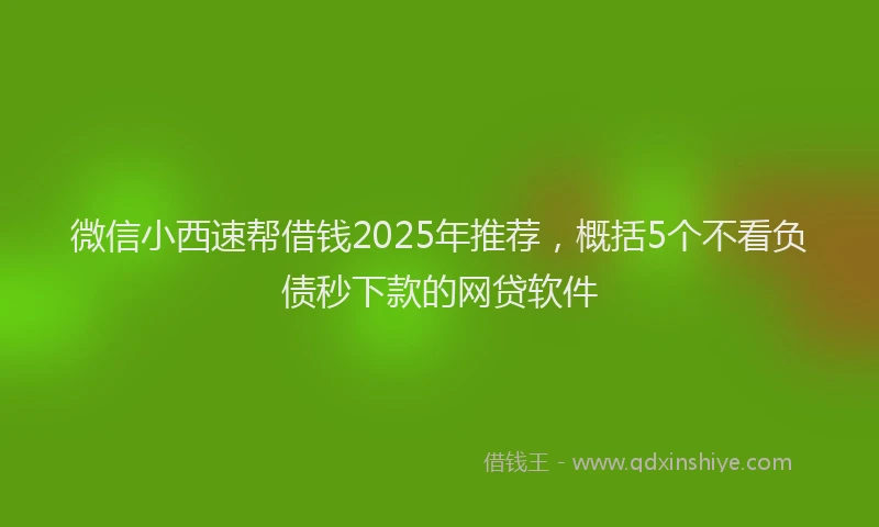 微信小西速帮借钱2025年推荐，概括5个不看负债秒下款的网贷软件