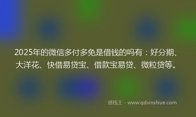 2025年的微信多付多免是借钱的吗有：好分期、大洋花、快借易贷宝、借款宝易贷、微粒贷等。