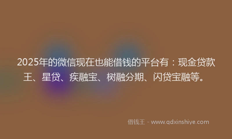 2025年的微信现在也能借钱的平台有：现金贷款王、星贷、疾融宝、树融分期、闪贷宝融等。