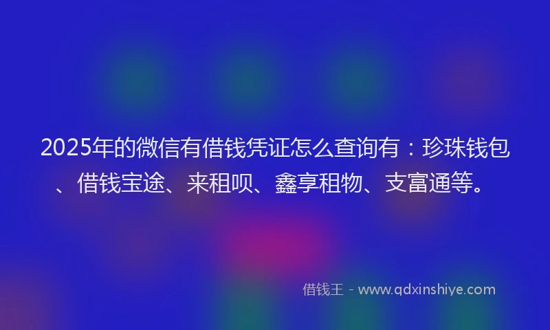 2025年的微信有借钱凭证怎么查询有：珍珠钱包、借钱宝途、来租呗、鑫享租物、支富通等。