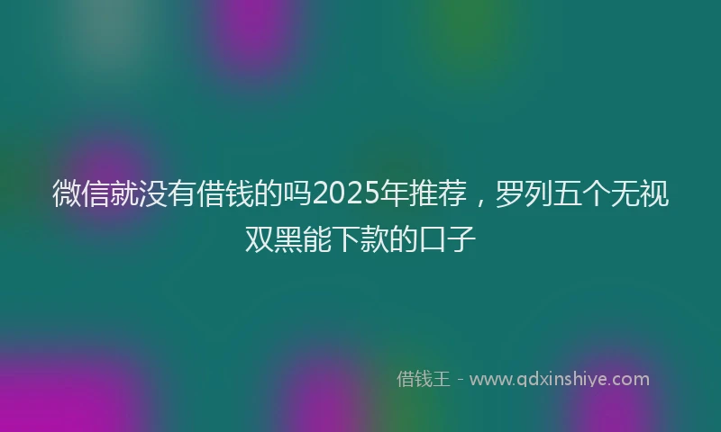 微信就没有借钱的吗2025年推荐，罗列五个无视双黑能下款的口子