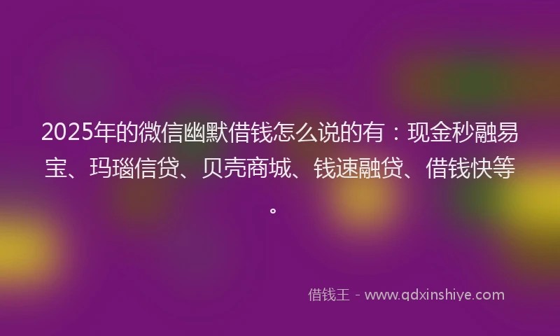 2025年的微信幽默借钱怎么说的有：现金秒融易宝、玛瑙信贷、贝壳商城、钱速融贷、借钱快等。