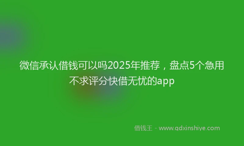 微信承认借钱可以吗2025年推荐，盘点5个急用不求评分快借无忧的app