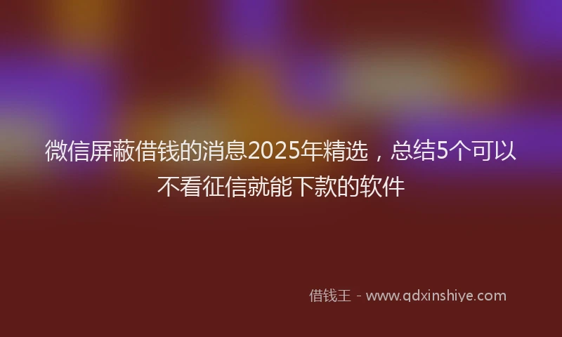 微信屏蔽借钱的消息2025年精选，总结5个可以不看征信就能下款的软件