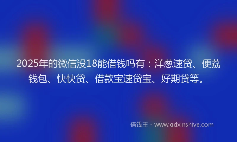 2025年的微信没18能借钱吗有：洋葱速贷、便荔钱包、快快贷、借款宝速贷宝、好期贷等。