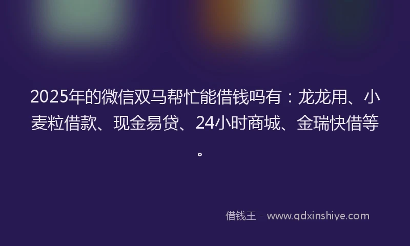 2025年的微信双马帮忙能借钱吗有：龙龙用、小麦粒借款、现金易贷、24小时商城、金瑞快借等。