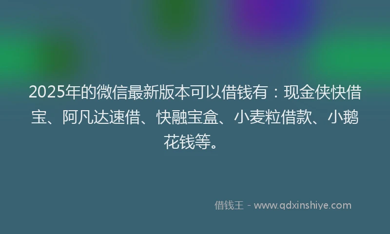 2025年的微信最新版本可以借钱有：现金侠快借宝、阿凡达速借、快融宝盒、小麦粒借款、小鹅花钱等。