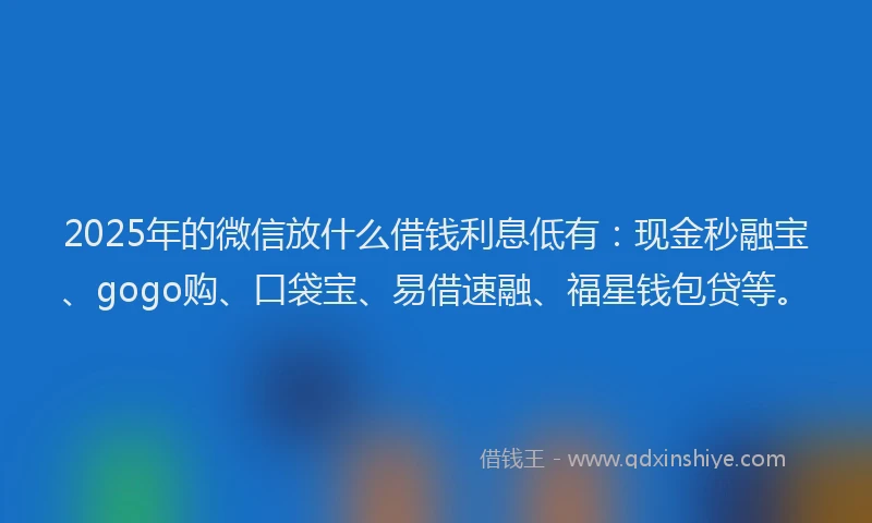 2025年的微信放什么借钱利息低有：现金秒融宝、gogo购、口袋宝、易借速融、福星钱包贷等。