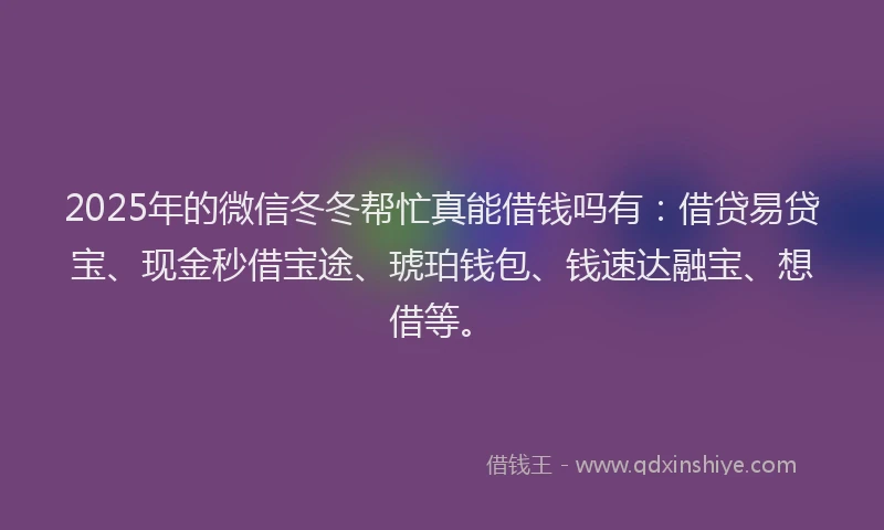 2025年的微信冬冬帮忙真能借钱吗有：借贷易贷宝、现金秒借宝途、琥珀钱包、钱速达融宝、想借等。