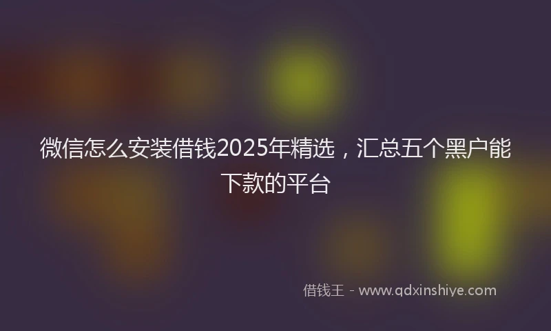 微信怎么安装借钱2025年精选，汇总五个黑户能下款的平台