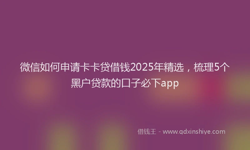 微信如何申请卡卡贷借钱2025年精选，梳理5个黑户贷款的口子必下app