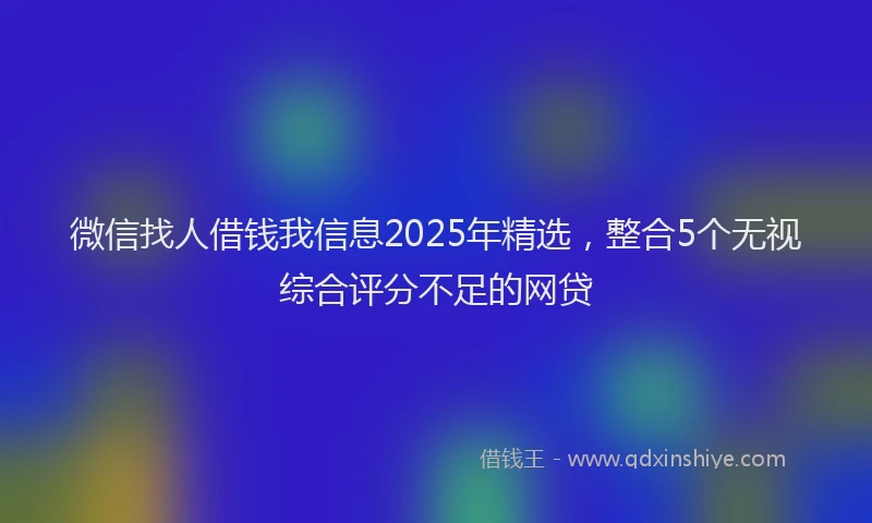 微信找人借钱我信息2025年精选，整合5个无视综合评分不足的网贷