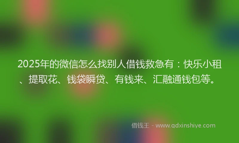 2025年的微信怎么找别人借钱救急有：快乐小租、提取花、钱袋瞬贷、有钱来、汇融通钱包等。