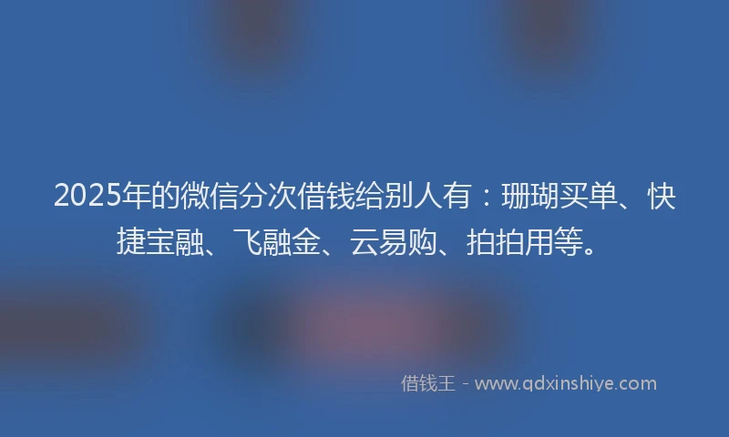 2025年的微信分次借钱给别人有：珊瑚买单、快捷宝融、飞融金、云易购、拍拍用等。