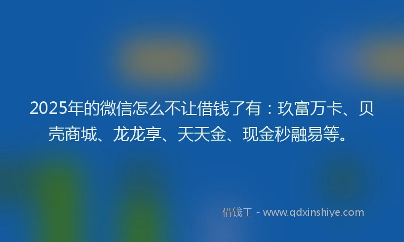 2025年的微信怎么不让借钱了有：玖富万卡、贝壳商城、龙龙享、天天金、现金秒融易等。
