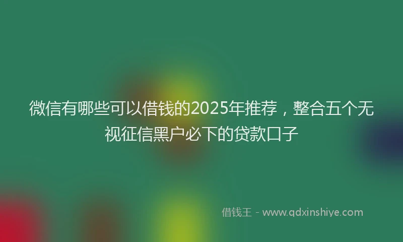 微信有哪些可以借钱的2025年推荐，整合五个无视征信黑户必下的贷款口子